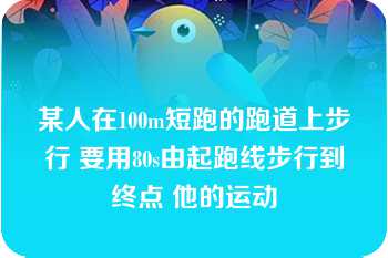 某人在100m短跑的跑道上步行 要用80s由起跑线步行到终点 他的运动