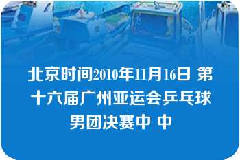 北京时间2010年11月16日 第十六届广州亚运会乒乓球男团决赛中 中