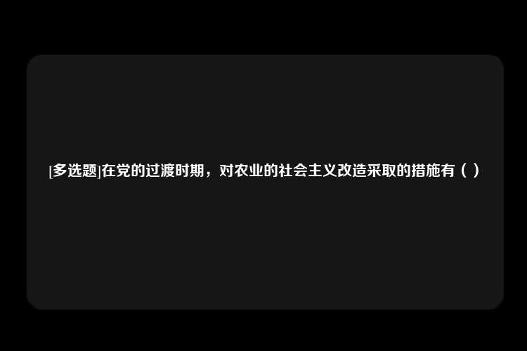 [多选题]在党的过渡时期，对农业的社会主义改造采取的措施有（）