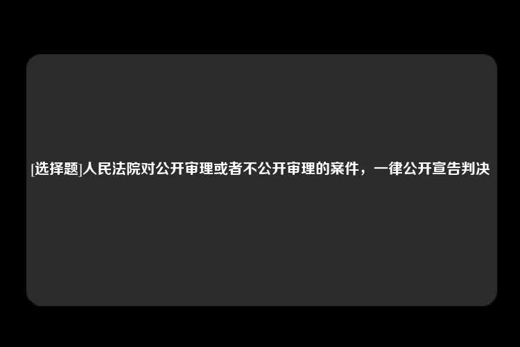 [选择题]人民法院对公开审理或者不公开审理的案件，一律公开宣告判决