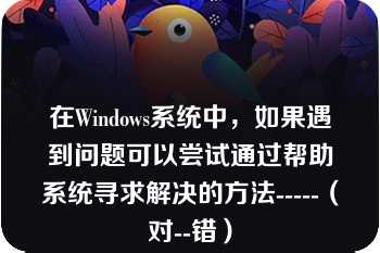 在Windows系统中，如果遇到问题可以尝试通过帮助系统寻求解决的方法-----（对--错）