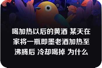 喝加热以后的黄酒 某天在家将一瓶即墨老酒加热至沸腾后 冷却喝掉 为什么