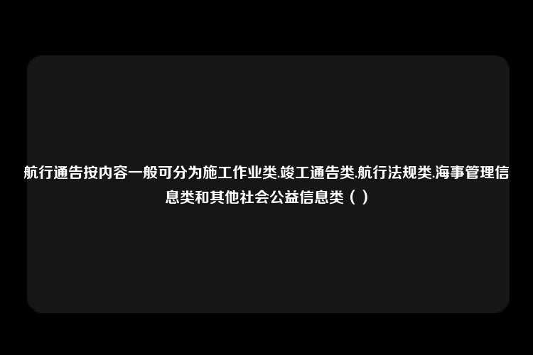 航行通告按内容一般可分为施工作业类.竣工通告类.航行法规类.海事管理信息类和其他社会公益信息类（）