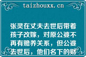 张灵在丈夫去世后带着孩子改嫁，对原公婆不再有赡养关系，但公婆去世后，他们名下的财产张灵仍为第一顺序继承人（）