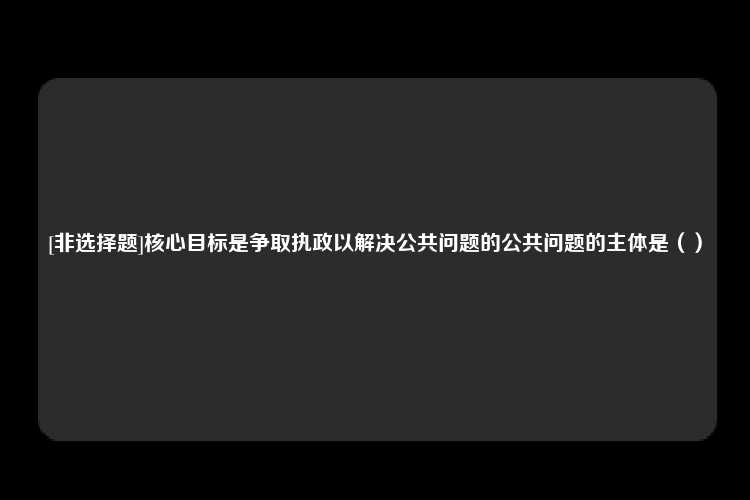 [非选择题]核心目标是争取执政以解决公共问题的公共问题的主体是（）