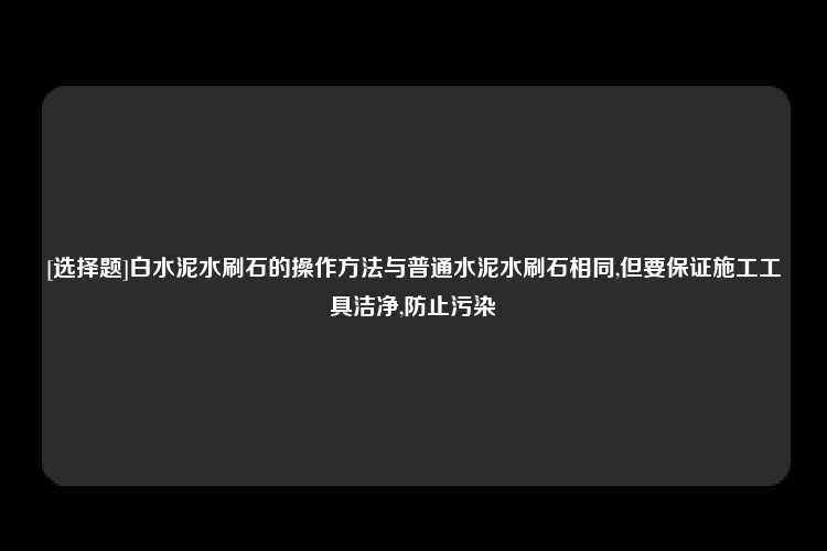 [选择题]白水泥水刷石的操作方法与普通水泥水刷石相同,但要保证施工工具洁净,防止污染