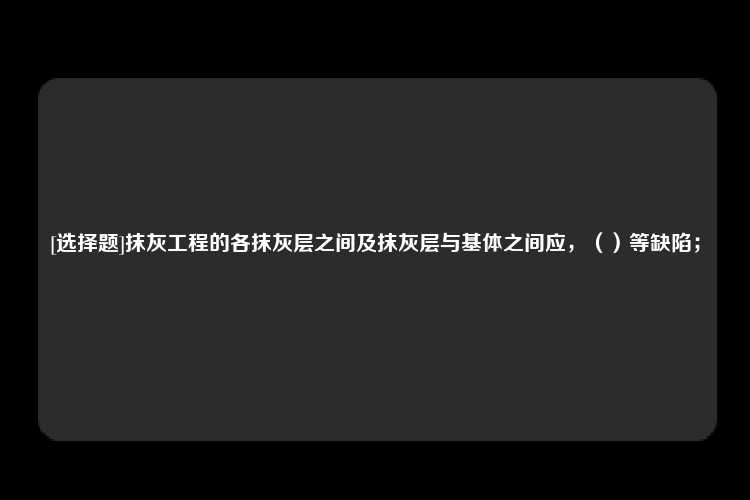 [选择题]抹灰工程的各抹灰层之间及抹灰层与基体之间应，（）等缺陷；