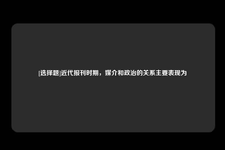 [选择题]近代报刊时期，媒介和政治的关系主要表现为