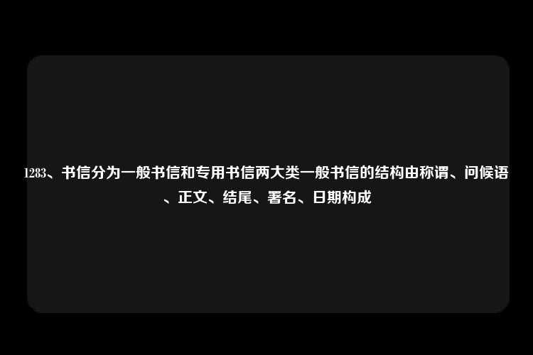 1283、书信分为一般书信和专用书信两大类一般书信的结构由称谓、问候语、正文、结尾、署名、日期构成