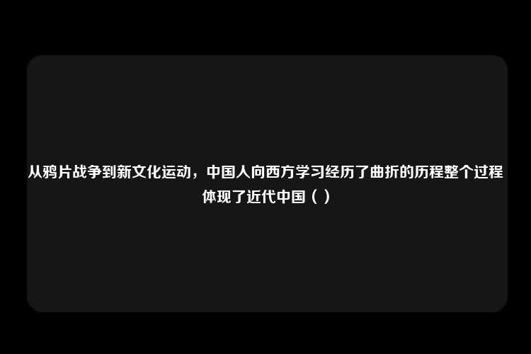 从鸦片战争到新文化运动，中国人向西方学习经历了曲折的历程整个过程体现了近代中国（）