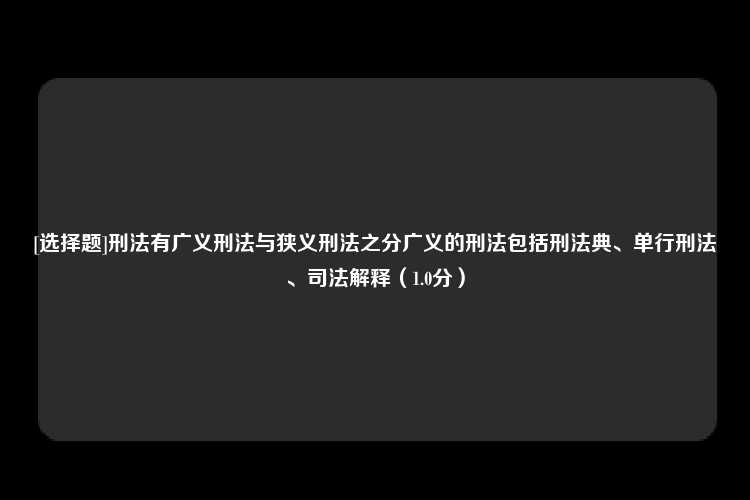 [选择题]刑法有广义刑法与狭义刑法之分广义的刑法包括刑法典、单行刑法、司法解释（1.0分）