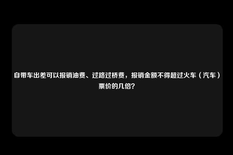 自带车出差可以报销油费、过路过桥费，报销金额不得超过火车（汽车）票价的几倍？