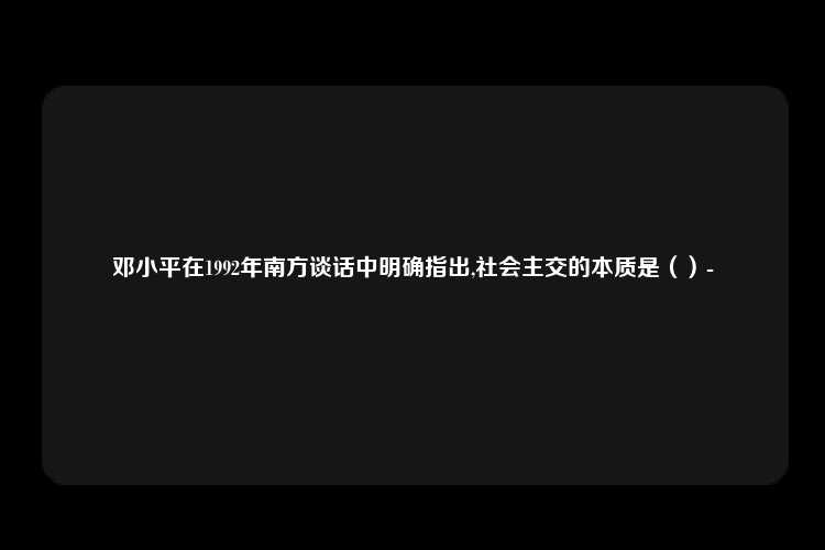 邓小平在1992年南方谈话中明确指出,社会主交的本质是（）-