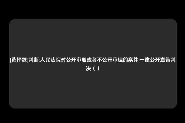 [选择题]判断:人民法院对公开审理或者不公开审理的案件,一律公开宣告判决（）