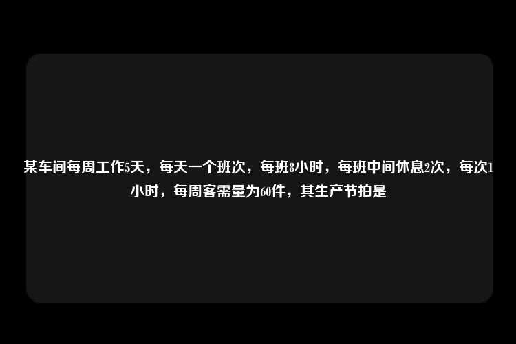 某车间每周工作5天，每天一个班次，每班8小时，每班中间休息2次，每次1小时，每周客需量为60件，其生产节拍是