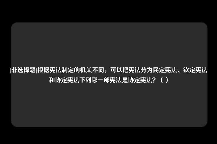 [非选择题]根据宪法制定的机关不同，可以把宪法分为民定宪法、钦定宪法和协定宪法下列哪一部宪法是协定宪法？（）