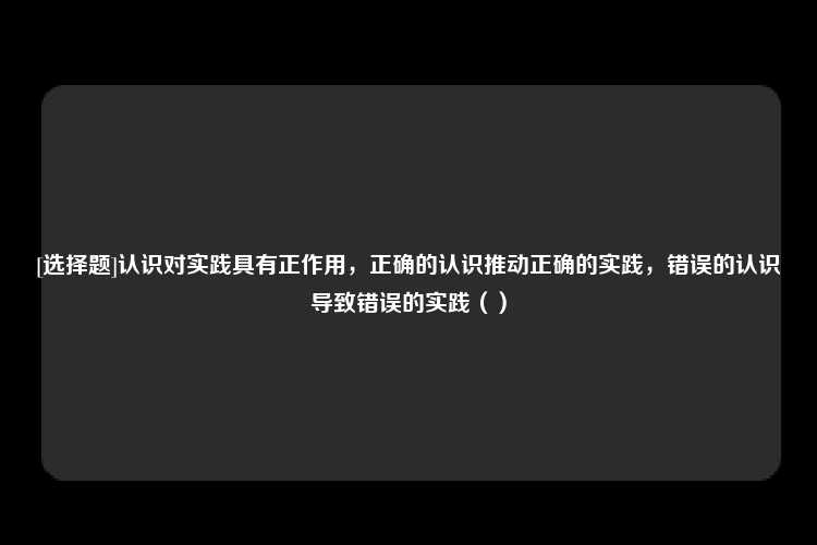 [选择题]认识对实践具有正作用，正确的认识推动正确的实践，错误的认识导致错误的实践（）