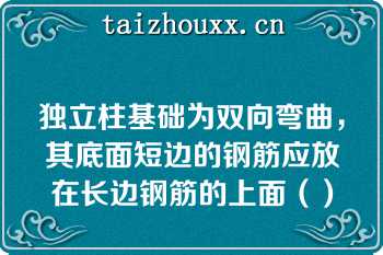 独立柱基础为双向弯曲，其底面短边的钢筋应放在长边钢筋的上面（）