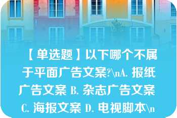 【单选题】以下哪个不属于平面广告文案?\nA. 报纸广告文案 B. 杂志广告文案 C. 海报文案 D. 电视脚本\n