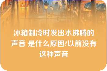 冰箱制冷时发出水沸腾的声音 是什么原因?以前没有这种声音