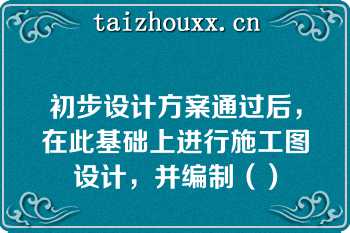 初步设计方案通过后，在此基础上进行施工图设计，并编制（）