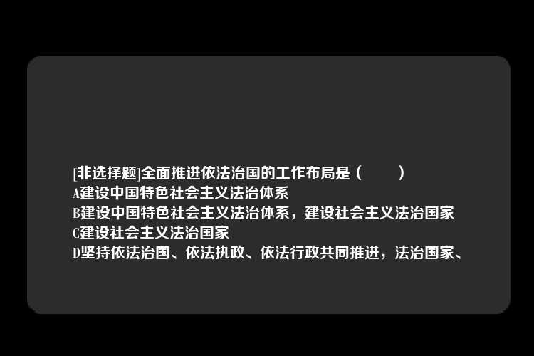 [非选择题]全面推进依法治国的工作布局是（　　）
A建设中国特色社会主义法治体系
B建设中国特色社会主义法治体系，建设社会主义法治国家
C建设社会主义法治国家
D坚持依法治国、依法执政、依法行政共同推进，法治国家、