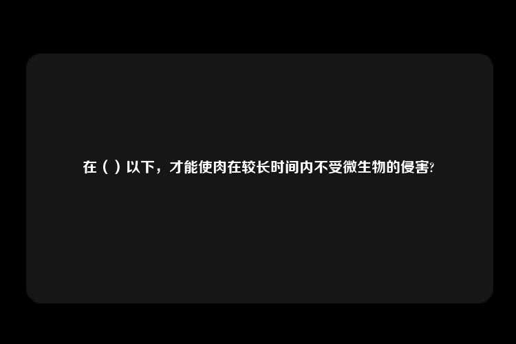 在（）以下，才能使肉在较长时间内不受微生物的侵害?