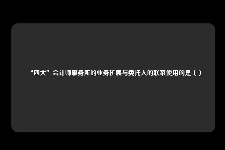 “四大”会计师事务所的业务扩展与委托人的联系使用的是（）