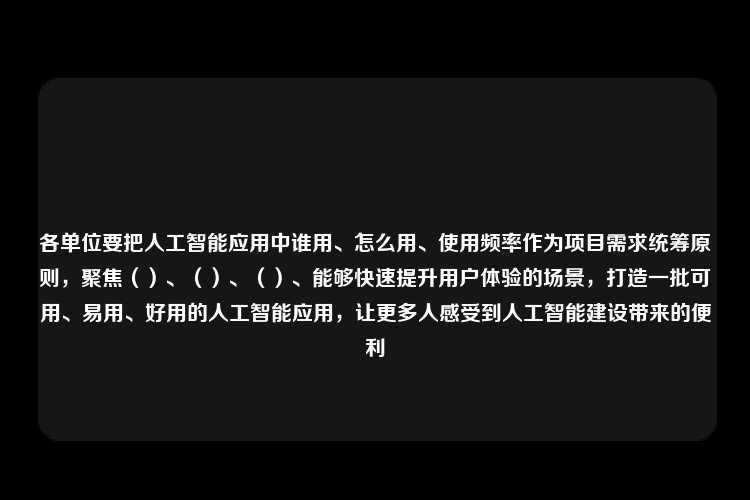 各单位要把人工智能应用中谁用、怎么用、使用频率作为项目需求统筹原则，聚焦（）、（）、（）、能够快速提升用户体验的场景，打造一批可用、易用、好用的人工智能应用，让更多人感受到人工智能建设带来的便利