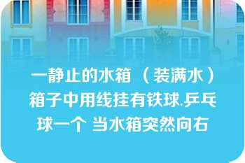 一静止的水箱 （装满水）箱子中用线挂有铁球.乒乓球一个 当水箱突然向右