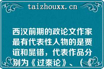 西汉前期的政论文作家最有代表性人物的是贾谊和晁错，代表作品分别为《过秦论》、（《》）与《论贵粟疏》、（《》）。  