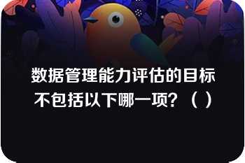 数据管理能力评估的目标不包括以下哪一项？（）