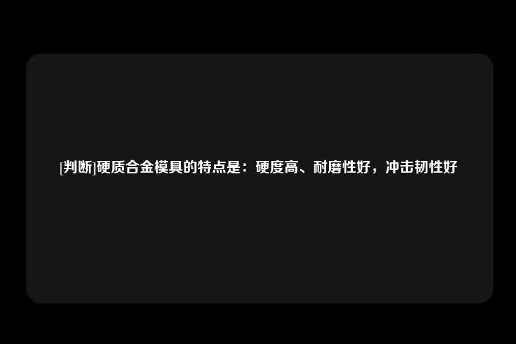 [判断]硬质合金模具的特点是：硬度高、耐磨性好，冲击韧性好