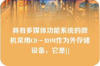 具有多媒体功能系统的微机常用CD－ROM作为外存储设备，它是[]