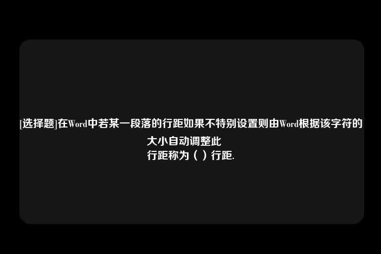 [选择题]在Word中若某一段落的行距如果不特别设置则由Word根据该字符的大小自动调整此
行距称为（）行距.