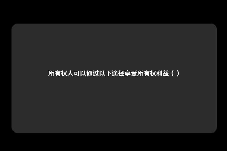 所有权人可以通过以下途径享受所有权利益（）