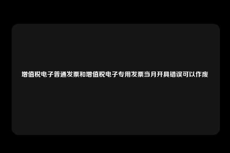 增值税电子普通发票和增值税电子专用发票当月开具错误可以作废