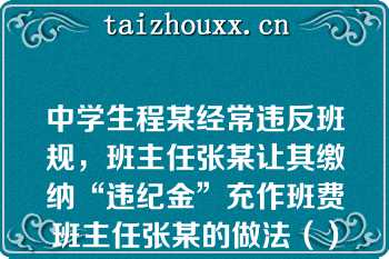 中学生程某经常违反班规，班主任张某让其缴纳“违纪金”充作班费班主任张某的做法（）