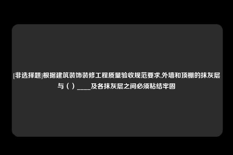 [非选择题]根据建筑装饰装修工程质量验收规范要求,外墙和顶棚的抹灰层与（）____及各抹灰层之间必须粘结牢固