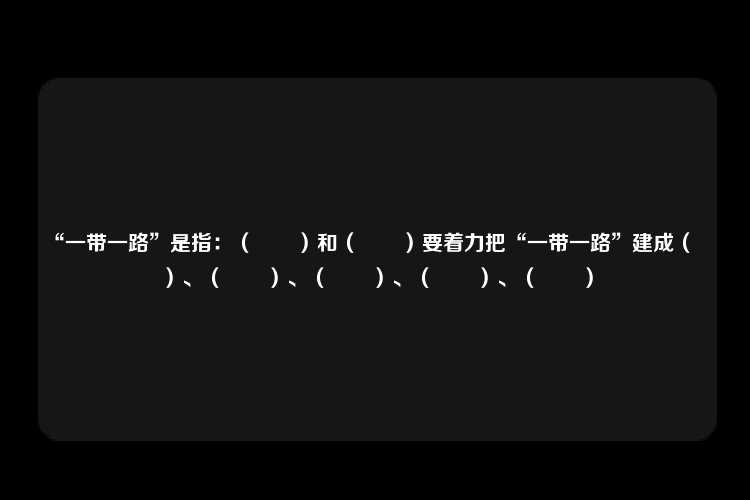 “一带一路”是指：（　　）和（　　）要着力把“一带一路”建成（　　）、（　　）、（　　）、（　　）、（　　）