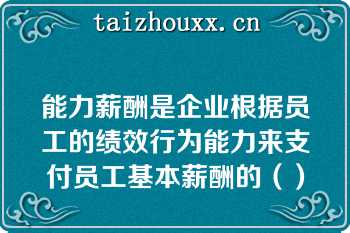 能力薪酬是企业根据员工的绩效行为能力来支付员工基本薪酬的（）