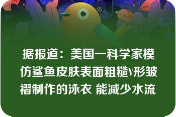 据报道：美国一科学家模仿鲨鱼皮肤表面粗糙V形皱褶制作的泳衣 能减少水流