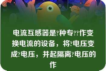 电流互感器是?种专??作变换电流的设备，将?电压变成?电压，并起隔离?电压的作