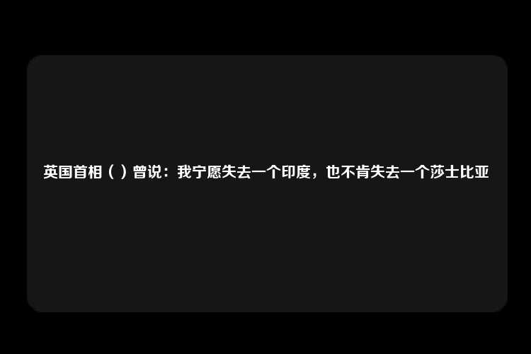 英国首相（）曾说：我宁愿失去一个印度，也不肯失去一个莎士比亚