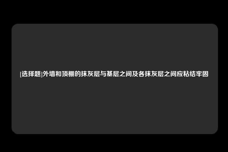 [选择题]外墙和顶棚的抹灰层与基层之间及各抹灰层之间应粘结牢固