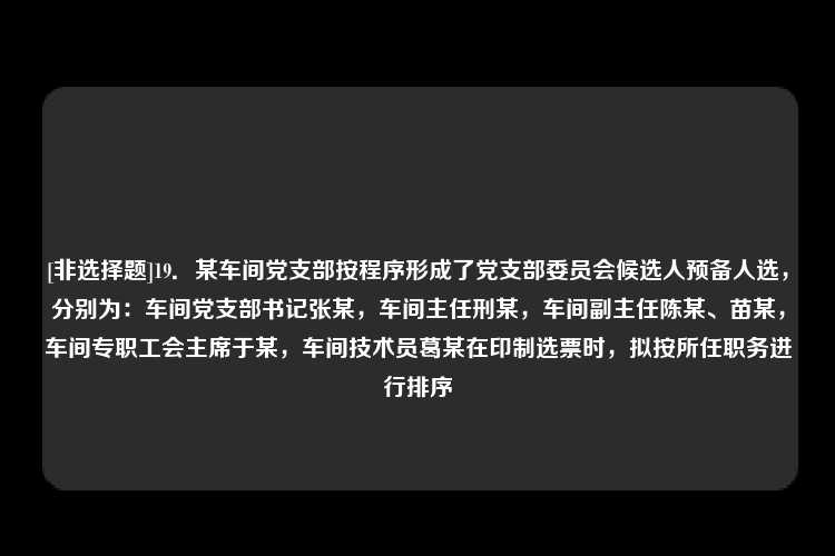 [非选择题]19．某车间党支部按程序形成了党支部委员会候选人预备人选，分别为：车间党支部书记张某，车间主任刑某，车间副主任陈某、苗某，车间专职工会主席于某，车间技术员葛某在印制选票时，拟按所任职务进行排序