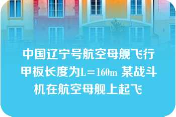 中国辽宁号航空母舰飞行甲板长度为L=160m 某战斗机在航空母舰上起飞