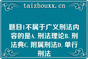 题目1不属于广义刑法内容的是A. 刑法理论B. 刑法典C. 附属刑法D. 单行刑法