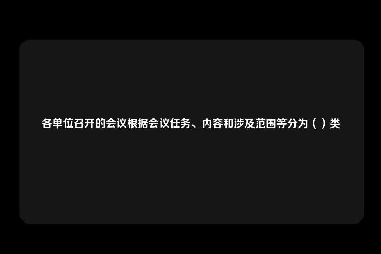 各单位召开的会议根据会议任务、内容和涉及范围等分为（）类