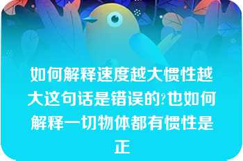 如何解释速度越大惯性越大这句话是错误的?也如何解释一切物体都有惯性是正